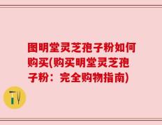 图明堂灵芝孢子粉如何购买(购买明堂灵芝孢子粉：完全购物指南)