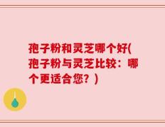 孢子粉和灵芝哪个好(孢子粉与灵芝比较：哪个更适合您？)
