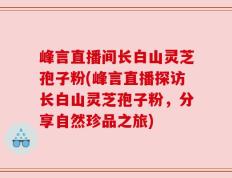 峰言直播间长白山灵芝孢子粉(峰言直播探访长白山灵芝孢子粉，分享自然珍品之旅)