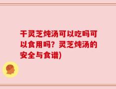 干灵芝炖汤可以吃吗可以食用吗？灵芝炖汤的安全与食谱)