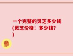 一个完整的灵芝多少钱(灵芝价格：多少钱？)