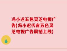冯小迟五色灵芝电视广告(冯小迟代言五色灵芝电视广告震撼上线)