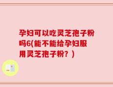 孕妇可以吃灵芝孢子粉吗6(能不能给孕妇服用灵芝孢子粉？)