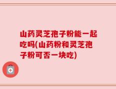 山药灵芝孢子粉能一起吃吗(山药粉和灵芝孢子粉可否一块吃)