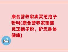 康合营养家卖灵芝孢子粉吗(康合营养家销售灵芝孢子粉，护您身体健康)