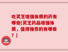 吃灵芝增强体质的药有哪些(灵芝药品增强体质，值得推荐的有哪些？)