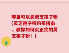 哪里可以卖灵芝孢子粉(灵芝孢子粉购买指南，教你如何买正宗的灵芝孢子粉！)