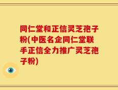 同仁堂和正信灵芝孢子粉(中医名企同仁堂联手正信全力推广灵芝孢子粉)