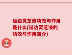 延边灵芝液功效与作用是什么(延边灵芝液的功效与作用简介)