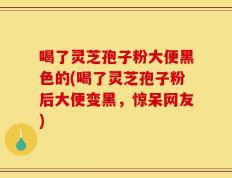 喝了灵芝孢子粉大便黑色的(喝了灵芝孢子粉后大便变黑，惊呆网友)