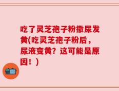 吃了灵芝孢子粉撒尿发黄(吃灵芝孢子粉后，尿液变黄？这可能是原因！)