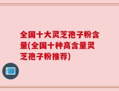 全国十大灵芝孢子粉含量(全国十种高含量灵芝孢子粉推荐)