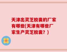 天津出灵芝胶囊的厂家有哪些(天津有哪些厂家生产灵芝胶囊？)