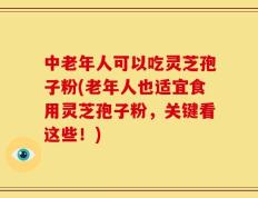 中老年人可以吃灵芝孢子粉(老年人也适宜食用灵芝孢子粉，关键看这些！)