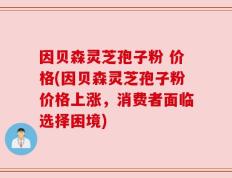 因贝森灵芝孢子粉 价格(因贝森灵芝孢子粉价格上涨，消费者面临选择困境)