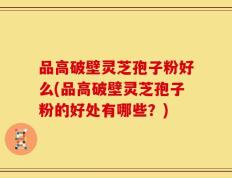 品高破壁灵芝孢子粉好么(品高破壁灵芝孢子粉的好处有哪些？)