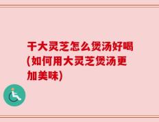 干大灵芝怎么煲汤好喝(如何用大灵芝煲汤更加美味)