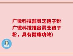 广微科技部灵芝孢子粉广微科技推出灵芝孢子粉，具有健康功效)