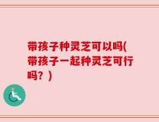 带孩子种灵芝可以吗(带孩子一起种灵芝可行吗？)