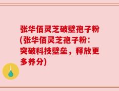 张华佰灵芝破壁孢子粉(张华佰灵芝孢子粉：突破科技壁垒，释放更多养分)