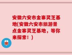 安徽六安市金寨灵芝基地(安徽六安市旅游景点金寨灵芝基地，等你来探索！)