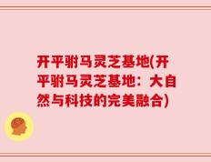 开平驸马灵芝基地(开平驸马灵芝基地：大自然与科技的完美融合)