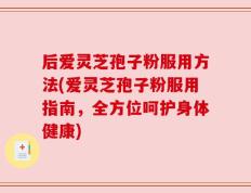 后爱灵芝孢子粉服用方法(爱灵芝孢子粉服用指南，全方位呵护身体健康)