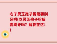 吃了灵芝孢子粉需要刷牙吗(吃灵芝孢子粉后需刷牙吗？解答在这！)