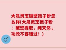 大晟灵芝破壁孢子粉怎么样(大晟灵芝孢子粉：破壁提取，纯天然，功效不容错过！)