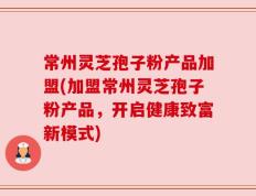 常州灵芝孢子粉产品加盟(加盟常州灵芝孢子粉产品，开启健康致富新模式)