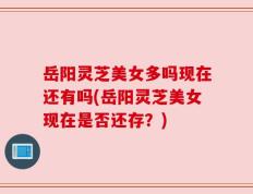 岳阳灵芝美女多吗现在还有吗(岳阳灵芝美女现在是否还存？)