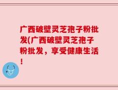 广西破壁灵芝孢子粉批发(广西破壁灵芝孢子粉批发，享受健康生活！
