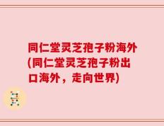 同仁堂灵芝孢子粉海外(同仁堂灵芝孢子粉出口海外，走向世界)