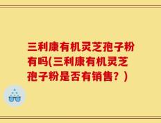 三利康有机灵芝孢子粉有吗(三利康有机灵芝孢子粉是否有销售？)