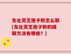 东北灵芝孢子粉怎么取(东北灵芝孢子粉的提取方法有哪些？)