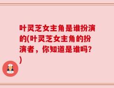 叶灵芝女主角是谁扮演的(叶灵芝女主角的扮演者，你知道是谁吗？)