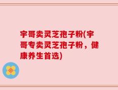 宇哥卖灵芝孢子粉(宇哥专卖灵芝孢子粉，健康养生首选)