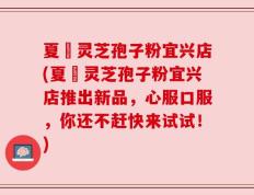夏芃灵芝孢子粉宜兴店(夏芃灵芝孢子粉宜兴店推出新品，心服口服，你还不赶快来试试！)