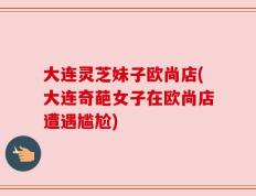 大连灵芝妹子欧尚店(大连奇葩女子在欧尚店遭遇尴尬)