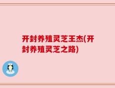 开封养殖灵芝王杰(开封养殖灵芝之路)