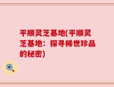 平顺灵芝基地(平顺灵芝基地：探寻稀世珍品的秘密)