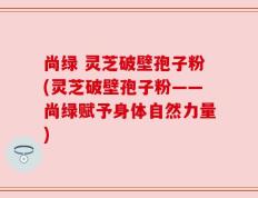尚绿 灵芝破壁孢子粉(灵芝破壁孢子粉——尚绿赋予身体自然力量)