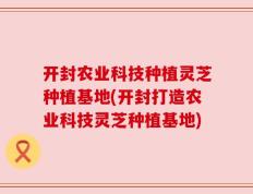 开封农业科技种植灵芝种植基地(开封打造农业科技灵芝种植基地)