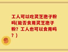 工人可以吃灵芝孢子粉吗(能否食用灵芝孢子粉？工人也可以食用吗？)