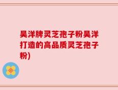 吴洋牌灵芝孢子粉吴洋打造的高品质灵芝孢子粉)