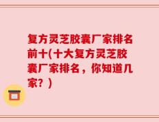 复方灵芝胶囊厂家排名前十(十大复方灵芝胶囊厂家排名，你知道几家？)