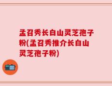 孟召秀长白山灵芝孢子粉(孟召秀推介长白山灵芝孢子粉)