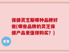 保健灵芝服哪种品牌好些(哪些品牌的灵芝保健产品更值得购买？)
