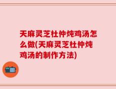 天麻灵芝杜仲炖鸡汤怎么做(天麻灵芝杜仲炖鸡汤的制作方法)