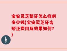 宝安灵芝整牙怎么样啊多少钱(宝安灵芝牙齿矫正费用及效果如何？)